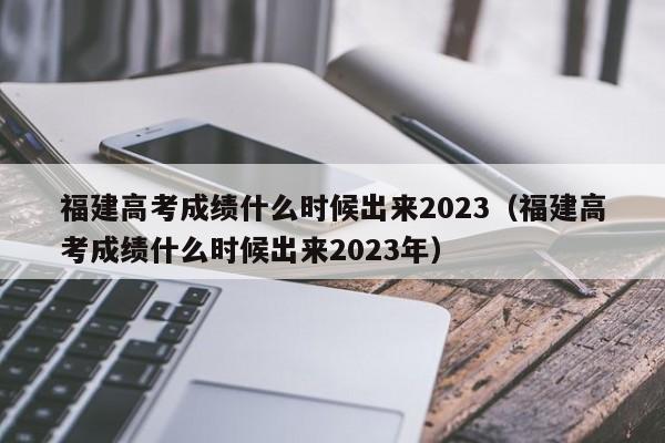 福建高考成绩什么时候出来2023（福建高考成绩什么时候出来2023年）