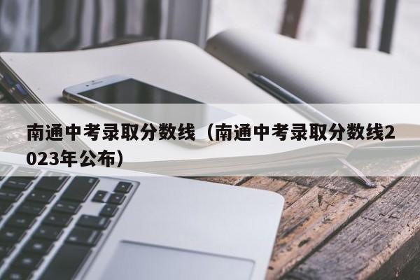 南通中考录取分数线（南通中考录取分数线2023年公布）