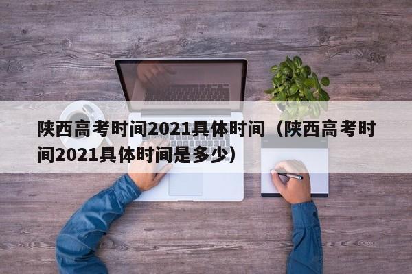 陕西高考时间2021具体时间（陕西高考时间2021具体时间是多少）