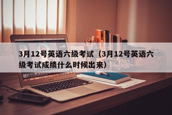 3月12号英语六级考试（3月12号英语六级考试成绩什么时候出来）