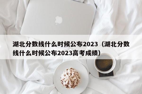 湖北分数线什么时候公布2023（湖北分数线什么时候公布2023高考成绩）