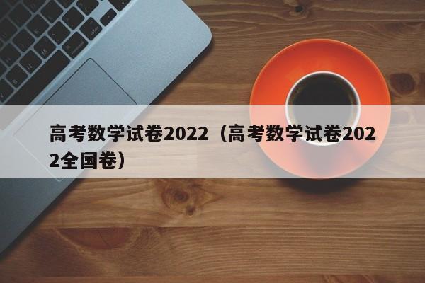 高考数学试卷2022（高考数学试卷2022全国卷）