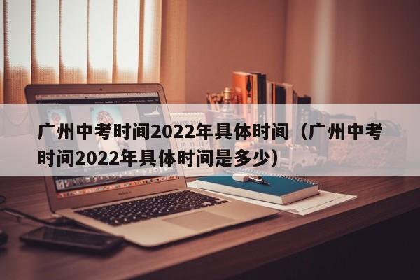 广州中考时间2022年具体时间（广州中考时间2022年具体时间是多少）