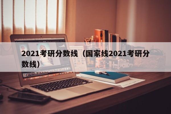 2021考研分数线（国家线2021考研分数线）