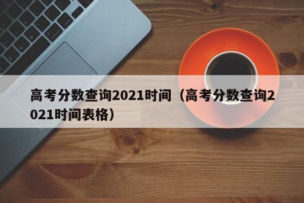 高考分数查询2021时间（高考分数查询2021时间表格）