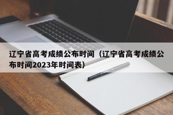 辽宁省高考成绩公布时间（辽宁省高考成绩公布时间2023年时间表）