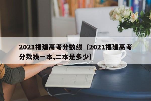 2021福建高考分数线（2021福建高考分数线一本,二本是多少）