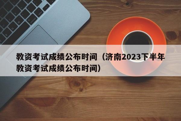 教资考试成绩公布时间（济南2023下半年教资考试成绩公布时间）