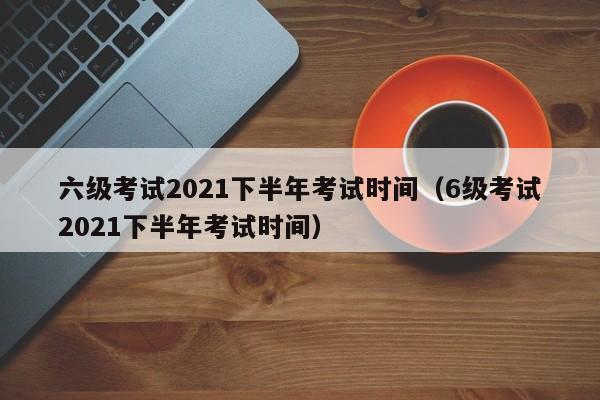 六级考试2021下半年考试时间（6级考试2021下半年考试时间）