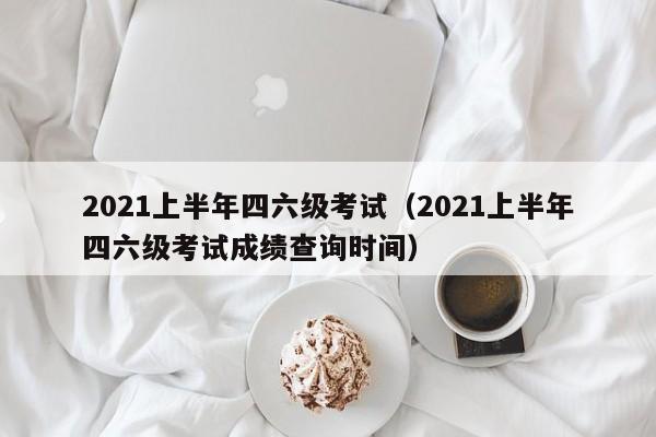 2021上半年四六级考试（2021上半年四六级考试成绩查询时间）