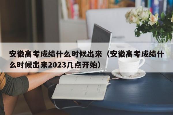 安徽高考成绩什么时候出来（安徽高考成绩什么时候出来2023几点开始）