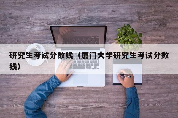 研究生考试分数线（厦门大学研究生考试分数线）