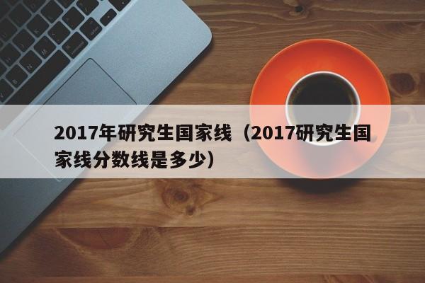 2017年研究生国家线（2017研究生国家线分数线是多少）