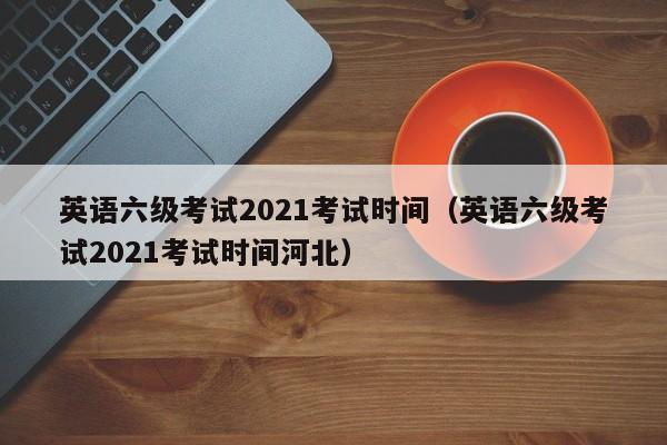 英语六级考试2021考试时间（英语六级考试2021考试时间河北）