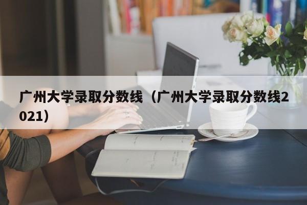 广州大学录取分数线（广州大学录取分数线2021）