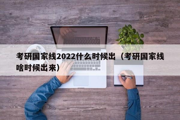 考研国家线2022什么时候出（考研国家线啥时候出来）