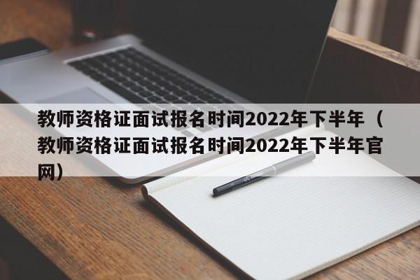 教师资格证面试报名时间2022年下半年（教师资格证面试报名时间2022年下半年官网）