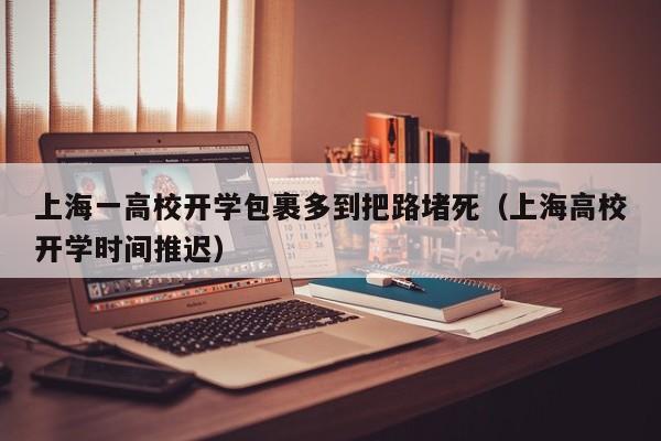 上海一高校开学包裹多到把路堵死（上海高校开学时间推迟）