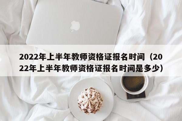 2022年上半年教师资格证报名时间（2022年上半年教师资格证报名时间是多少）