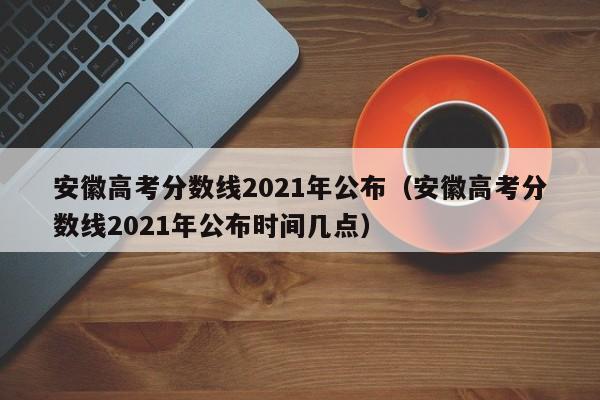 安徽高考分数线2021年公布（安徽高考分数线2021年公布时间几点）