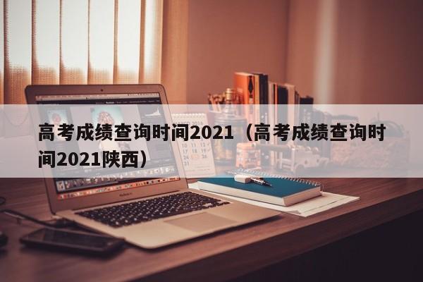 高考成绩查询时间2021（高考成绩查询时间2021陕西）