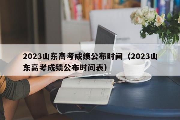 2023山东高考成绩公布时间（2023山东高考成绩公布时间表）