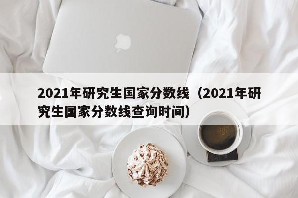 2021年研究生国家分数线（2021年研究生国家分数线查询时间）