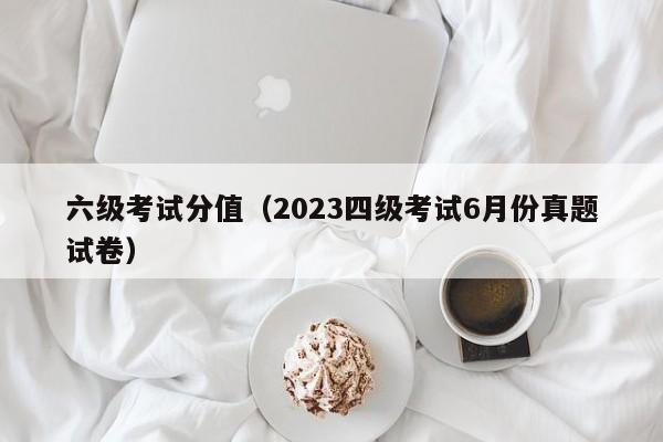 六级考试分值（2023四级考试6月份真题试卷）