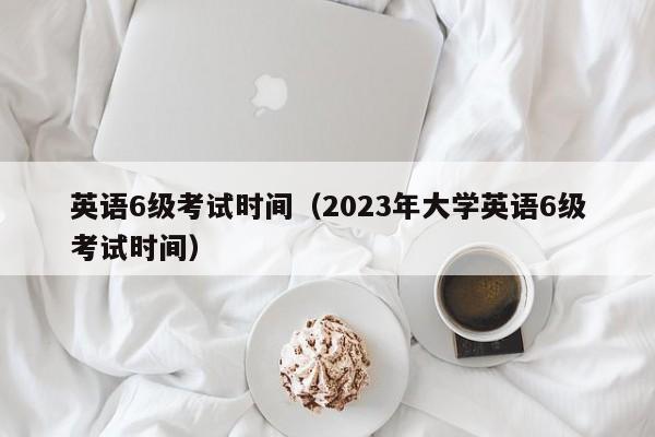 英语6级考试时间（2023年大学英语6级考试时间）