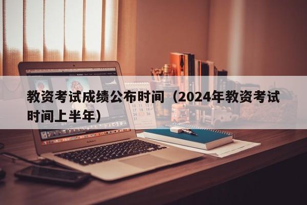 教资考试成绩公布时间（2024年教资考试时间上半年）