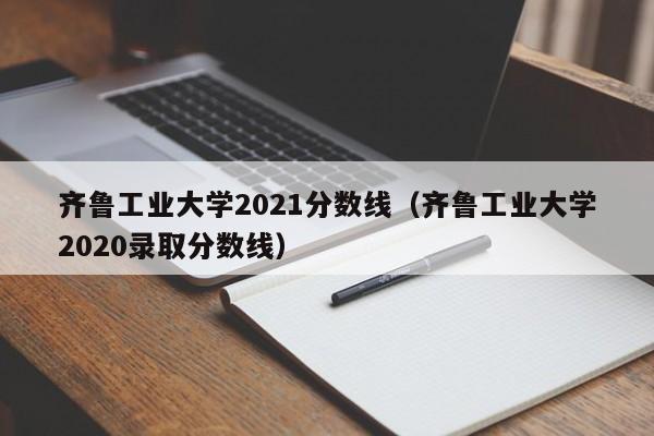 齐鲁工业大学2021分数线（齐鲁工业大学2020录取分数线）