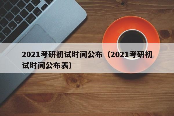 2021考研初试时间公布（2021考研初试时间公布表）