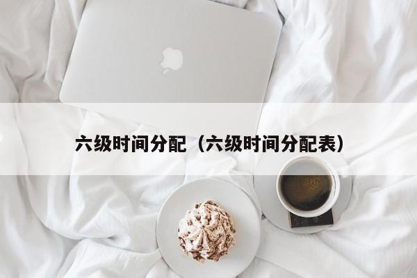 六级时间分配（六级时间分配表）