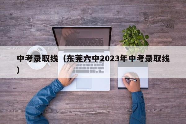 中考录取线（东莞六中2023年中考录取线）