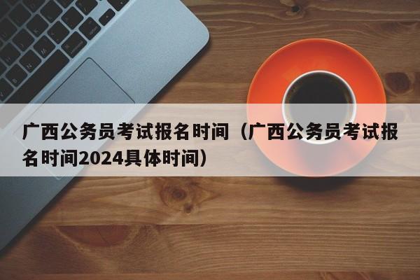 广西公务员考试报名时间（广西公务员考试报名时间2024具体时间）