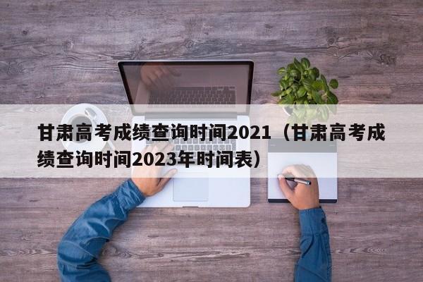 甘肃高考成绩查询时间2021（甘肃高考成绩查询时间2023年时间表）