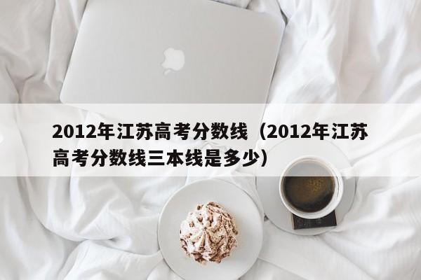 2012年江苏高考分数线（2012年江苏高考分数线三本线是多少）