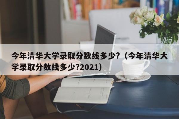 今年清华大学录取分数线多少?（今年清华大学录取分数线多少?2021）