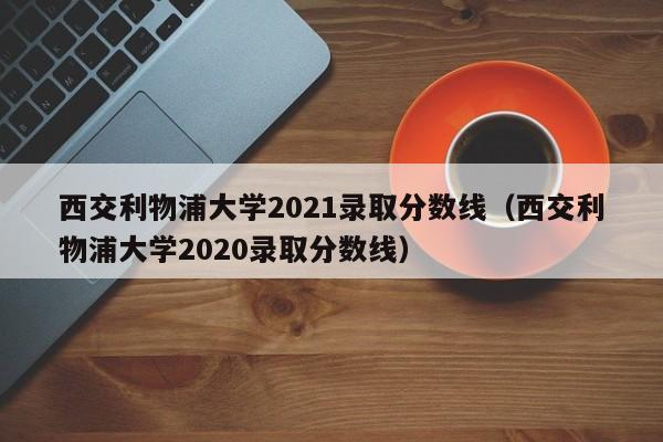 西交利物浦大学2021录取分数线（西交利物浦大学2020录取分数线）