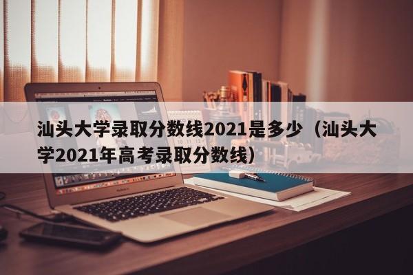 汕头大学录取分数线2021是多少（汕头大学2021年高考录取分数线）