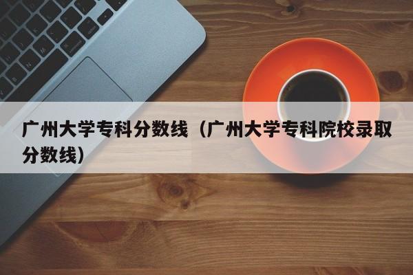 广州大学专科分数线（广州大学专科院校录取分数线）