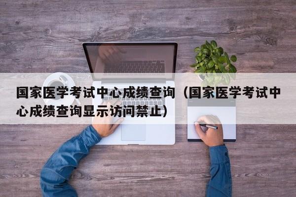 国家医学考试中心成绩查询（国家医学考试中心成绩查询显示访问禁止）