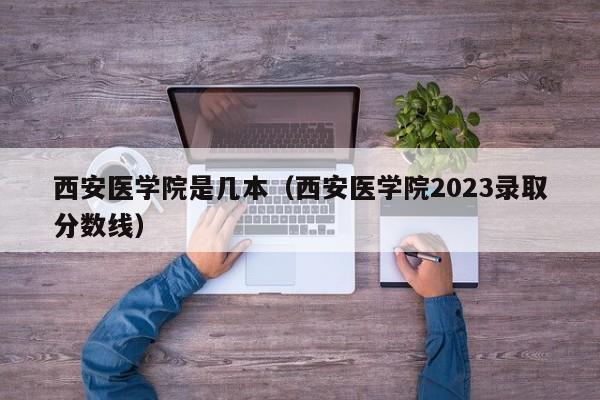 西安医学院是几本（西安医学院2023录取分数线）